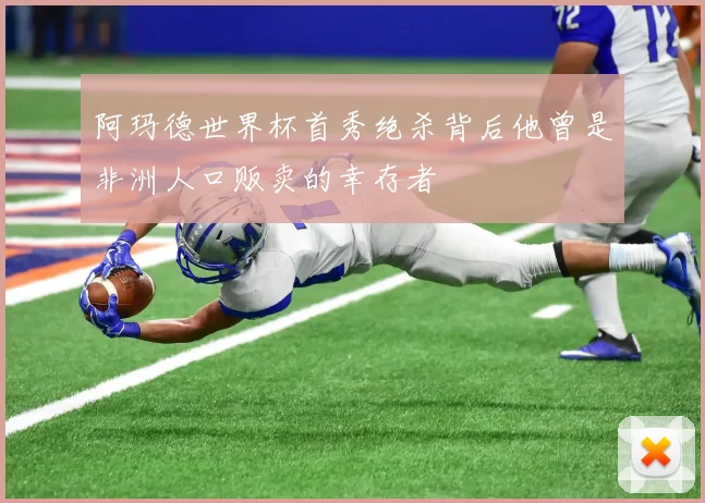 阿玛德世界杯首秀绝杀背后他曾是非洲人口贩卖的幸存者