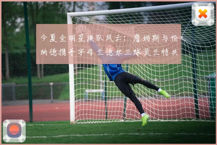 今夏全明星换队风云:詹姆斯与伦纳德携手字母兰德尔三球莫兰特共创辉煌