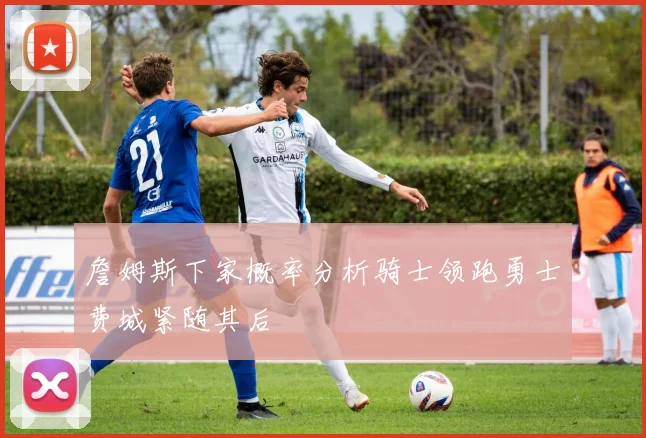 詹姆斯下家概率分析骑士领跑勇士费城紧随其后