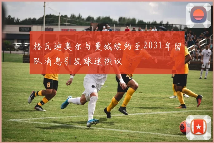 格瓦迪奥尔与曼城续约至2031年留队消息引发球迷热议