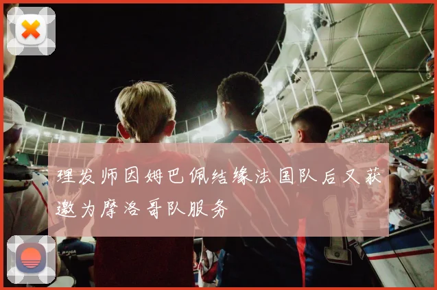 理发师因姆巴佩结缘法国队后又获邀为摩洛哥队服务
