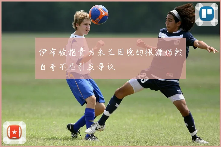 伊布被指责为米兰困境的根源仍然自夸不已引发争议