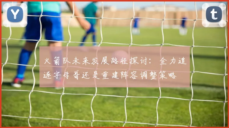火箭队未来发展路径探讨：全力追逐字母哥还是重建阵容调整策略
