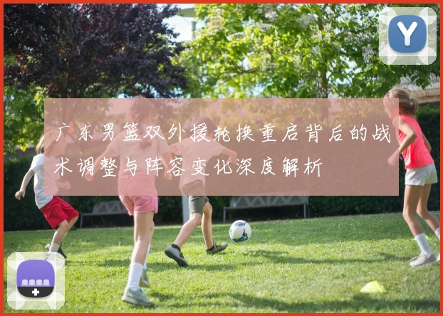 广东男篮双外援轮换重启背后的战术调整与阵容变化深度解析