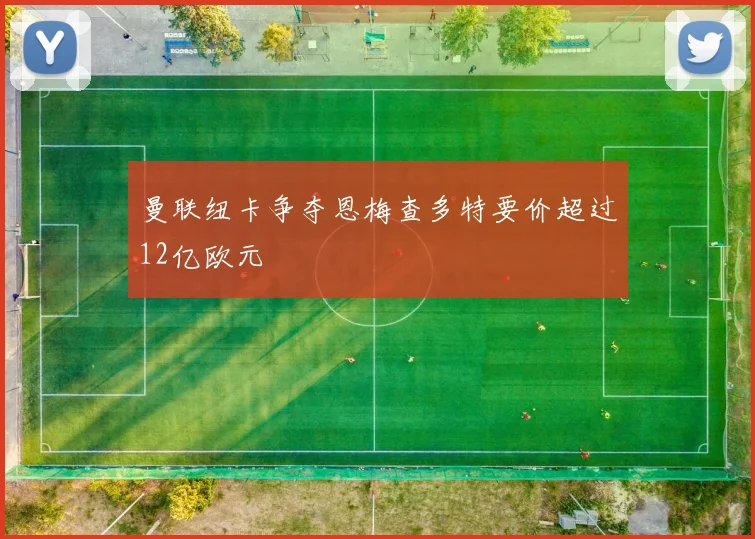 曼联纽卡争夺恩梅查多特要价超过12亿欧元