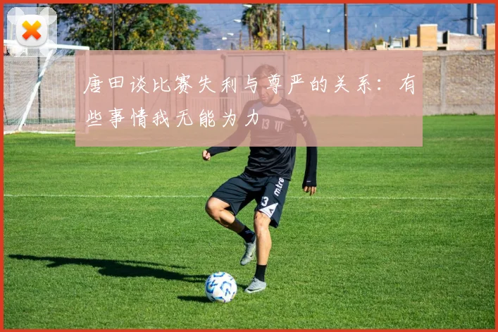 唐田谈比赛失利与尊严的关系：有些事情我无能为力