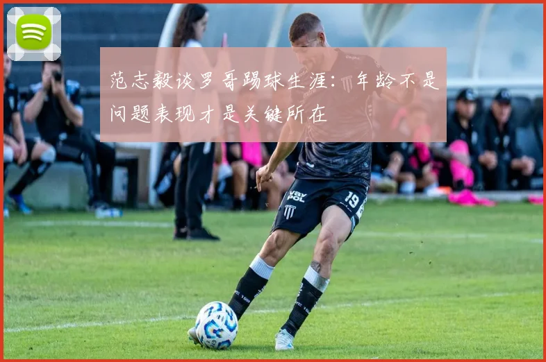 范志毅谈罗哥踢球生涯：年龄不是问题表现才是关键所在