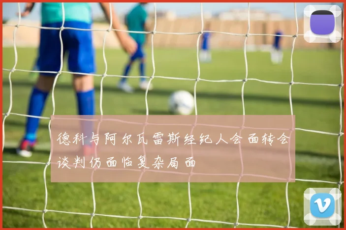 德科与阿尔瓦雷斯经纪人会面转会谈判仍面临复杂局面