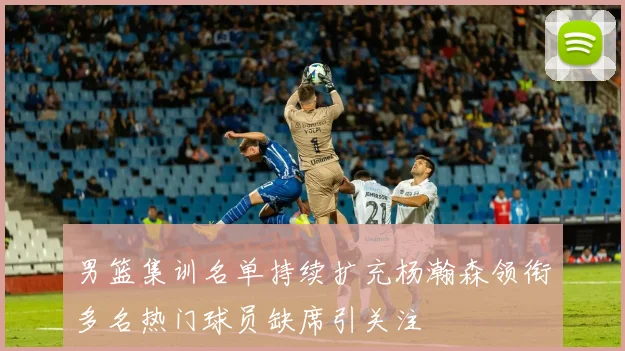 男篮集训名单持续扩充杨瀚森领衔多名热门球员缺席引关注