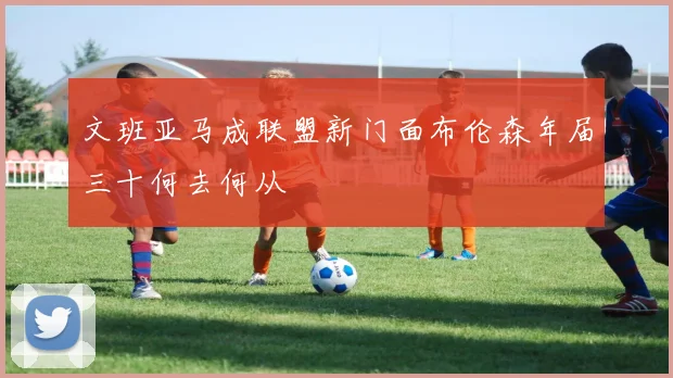 文班亚马成联盟新门面布伦森年届三十何去何从