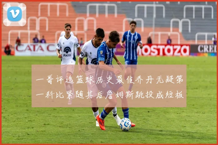 一哥评选篮球历史最佳乔丹无疑第一科比紧随其后詹姆斯跳投成短板