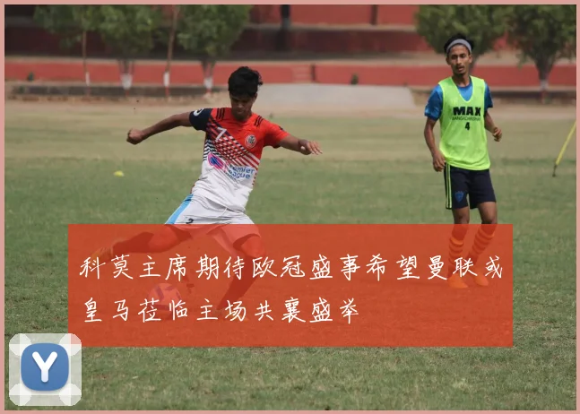 科莫主席期待欧冠盛事希望曼联或皇马莅临主场共襄盛举