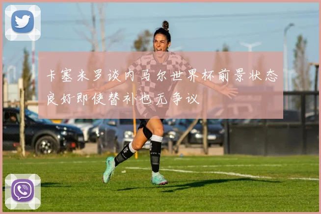 卡塞米罗谈内马尔世界杯前景状态良好即使替补也无争议