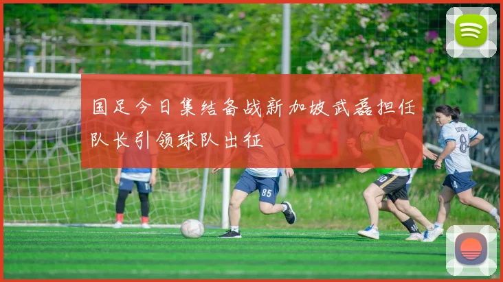 国足今日集结备战新加坡武磊担任队长引领球队出征